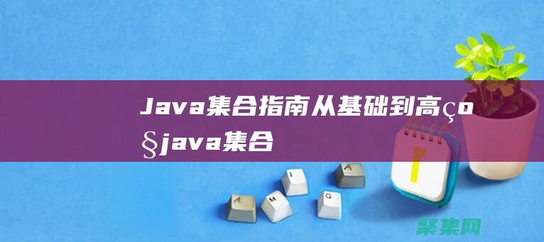 Java 集合指南：從基礎到高級 (java集合知識點總結)