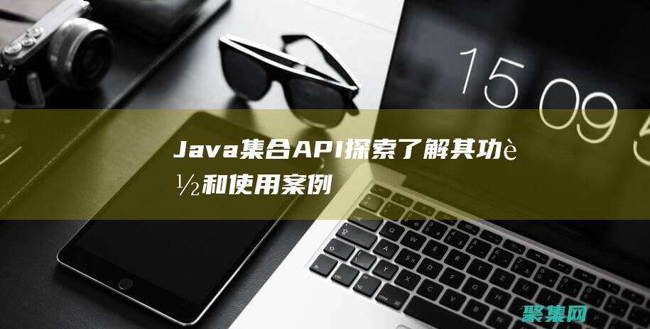 Java 集合 API 探索：了解其功能和使用案例 (java集合知識點總結)