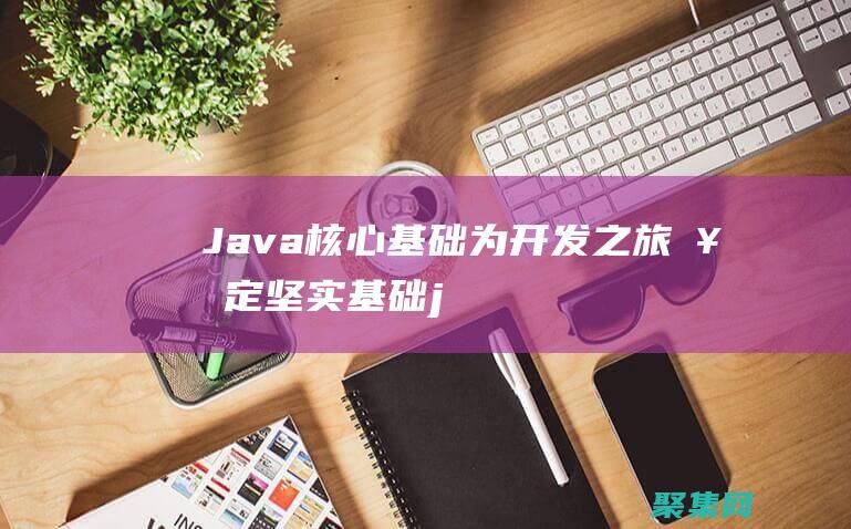 Java 核心基礎：為開發之旅奠定堅實基礎 (java核心技術卷一電子版下載)