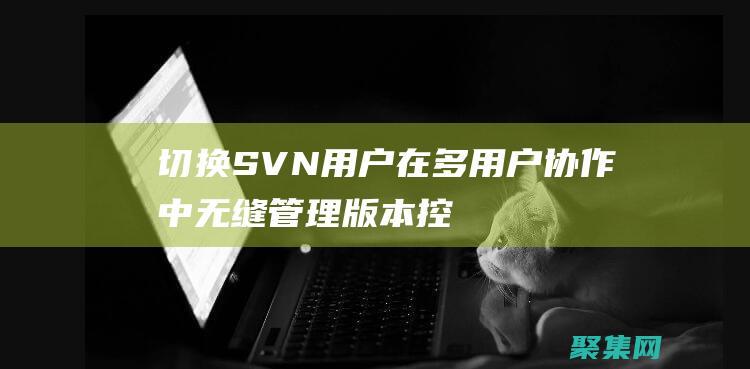 切換 SVN 用戶：在多用戶協作中無縫管理版本控制 (svn切換到某個版本)
